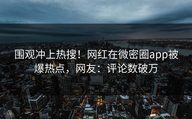 围观冲上热搜！网红在微密圈app被爆热点，网友：评论数破万
