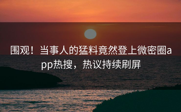 围观！当事人的猛料竟然登上微密圈app热搜，热议持续刷屏