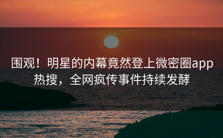 围观！明星的内幕竟然登上微密圈app热搜，全网疯传事件持续发酵