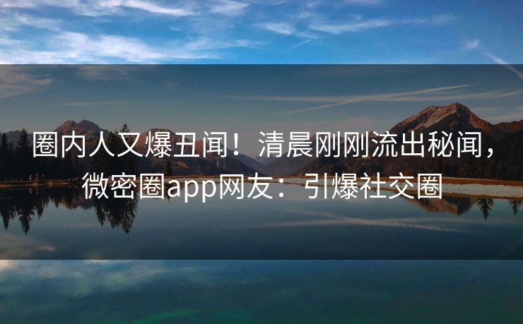 圈内人又爆丑闻！清晨刚刚流出秘闻，微密圈app网友：引爆社交圈