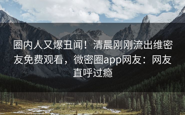 圈内人又爆丑闻！清晨刚刚流出维密友免费观看，微密圈app网友：网友直呼过瘾