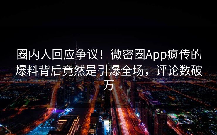 圈内人回应争议！微密圈App疯传的爆料背后竟然是引爆全场，评论数破万