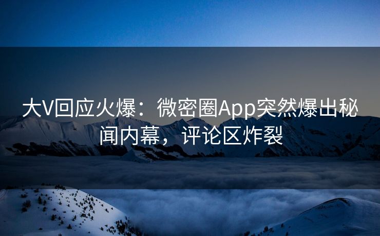 大V回应火爆：微密圈App突然爆出秘闻内幕，评论区炸裂