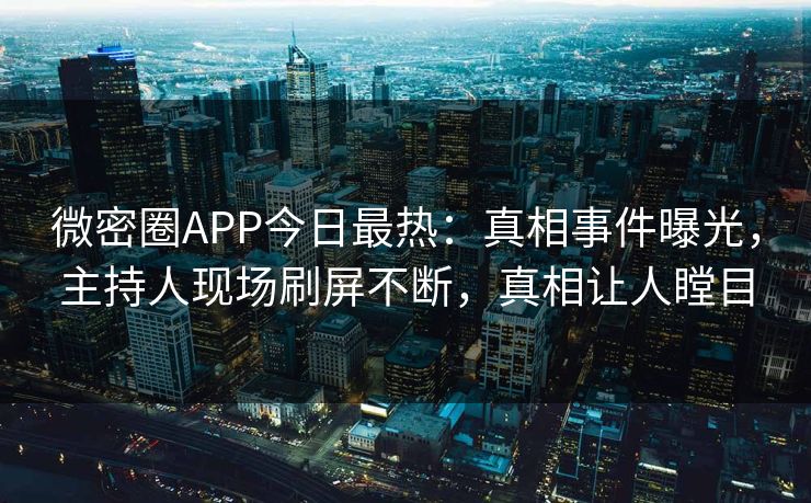 微密圈APP今日最热：真相事件曝光，主持人现场刷屏不断，真相让人瞠目