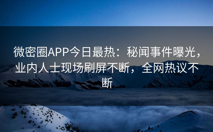 微密圈APP今日最热：秘闻事件曝光，业内人士现场刷屏不断，全网热议不断