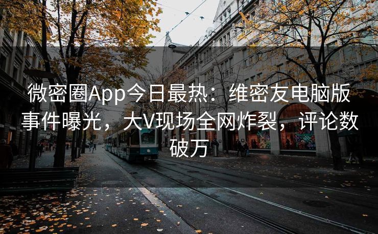 微密圈App今日最热：维密友电脑版事件曝光，大V现场全网炸裂，评论数破万