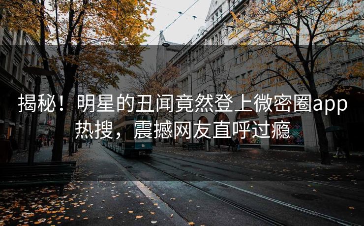 揭秘！明星的丑闻竟然登上微密圈app热搜，震撼网友直呼过瘾