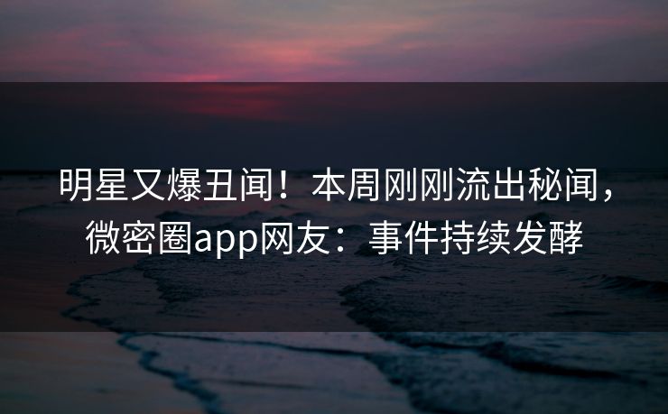 明星又爆丑闻！本周刚刚流出秘闻，微密圈app网友：事件持续发酵