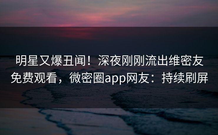 明星又爆丑闻！深夜刚刚流出维密友免费观看，微密圈app网友：持续刷屏