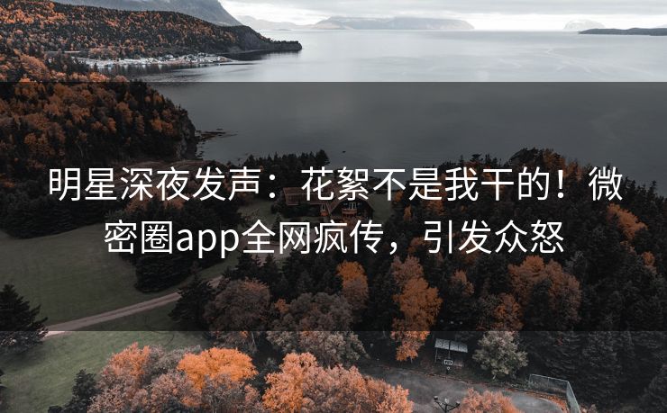 明星深夜发声：花絮不是我干的！微密圈app全网疯传，引发众怒