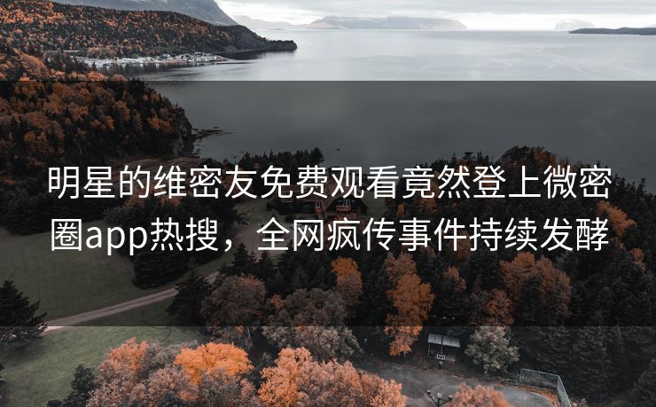明星的维密友免费观看竟然登上微密圈app热搜，全网疯传事件持续发酵