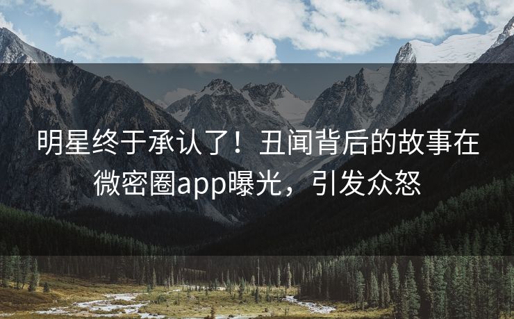 明星终于承认了！丑闻背后的故事在微密圈app曝光，引发众怒