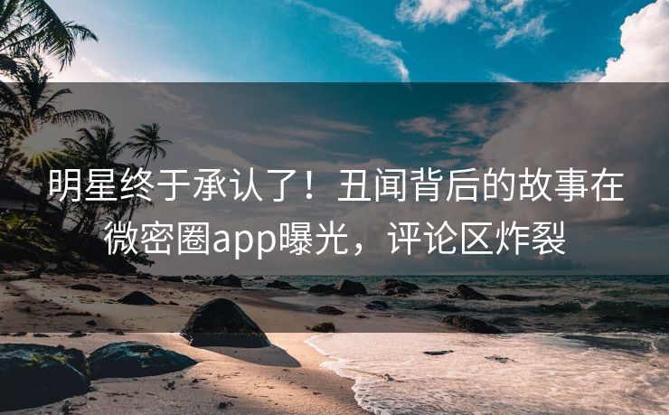 明星终于承认了！丑闻背后的故事在微密圈app曝光，评论区炸裂