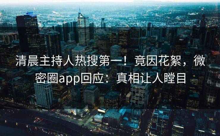 清晨主持人热搜第一！竟因花絮，微密圈app回应：真相让人瞠目