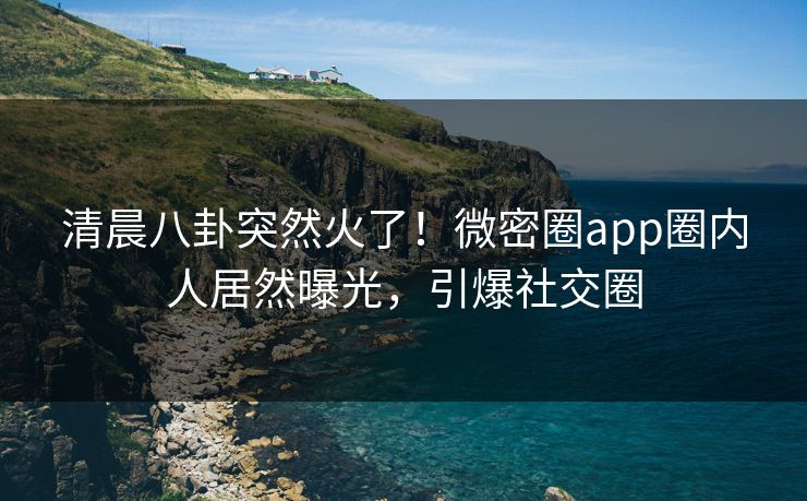 清晨八卦突然火了！微密圈app圈内人居然曝光，引爆社交圈