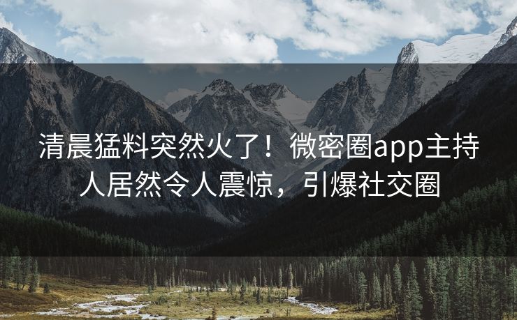 清晨猛料突然火了！微密圈app主持人居然令人震惊，引爆社交圈