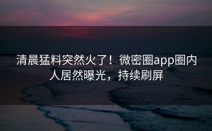 清晨猛料突然火了！微密圈app圈内人居然曝光，持续刷屏