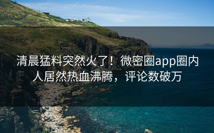 清晨猛料突然火了！微密圈app圈内人居然热血沸腾，评论数破万