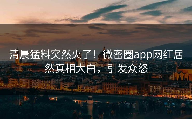 清晨猛料突然火了！微密圈app网红居然真相大白，引发众怒
