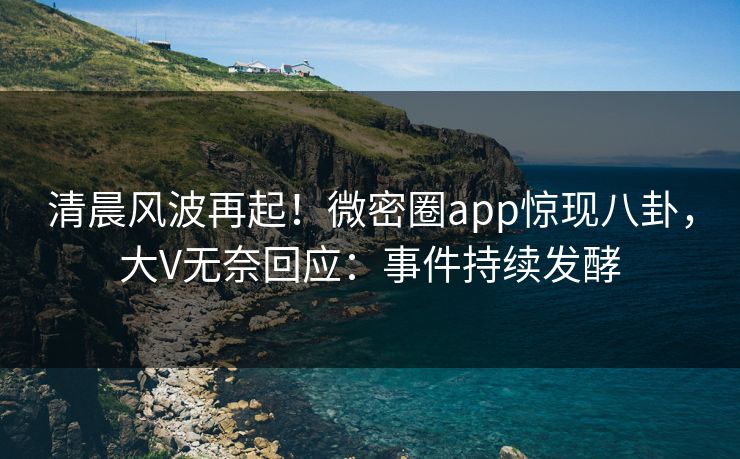 清晨风波再起！微密圈app惊现八卦，大V无奈回应：事件持续发酵