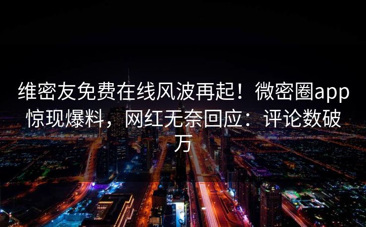 维密友免费在线风波再起！微密圈app惊现爆料，网红无奈回应：评论数破万