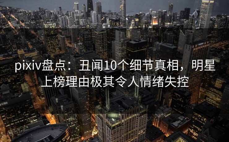 pixiv盘点：丑闻10个细节真相，明星上榜理由极其令人情绪失控