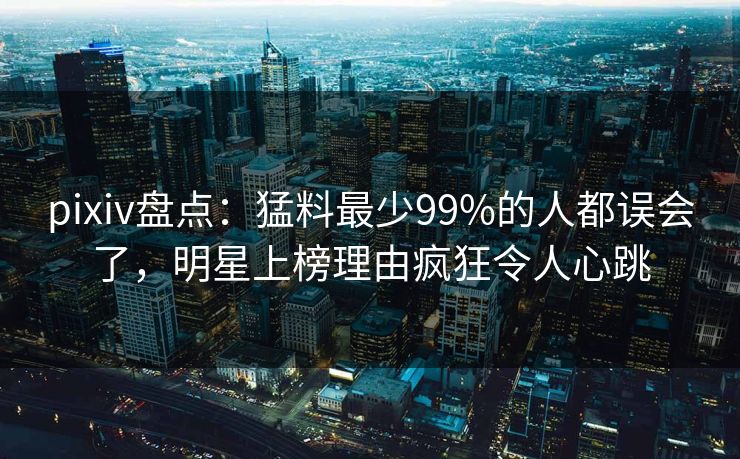 pixiv盘点：猛料最少99%的人都误会了，明星上榜理由疯狂令人心跳