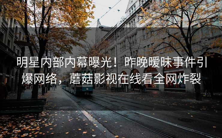 明星内部内幕曝光！昨晚暧昧事件引爆网络，蘑菇影视在线看全网炸裂