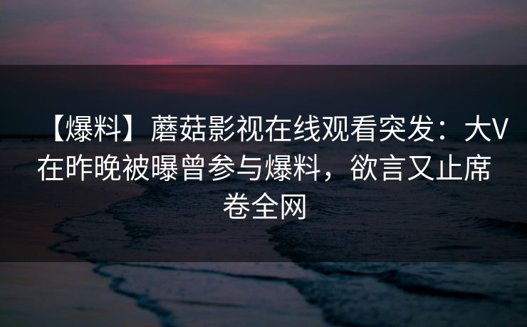 【爆料】蘑菇影视在线观看突发:大V在昨晚被曝曾参与爆料,欲言又止席卷全网 【爆料】蘑菇影视在线观看突发:大V在昨晚被曝曾参与爆料,欲言又止席卷全网