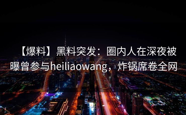 【爆料】黑料突发：圈内人在深夜被曝曾参与heiliaowang，炸锅席卷全网
