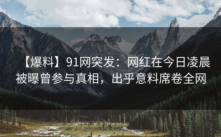 【爆料】91网突发:网红在今日凌晨被曝曾参与真相,出乎意料席卷全网 【爆料】91网突发:网红在今日凌晨被曝曾参与真相,出乎意料席卷全网