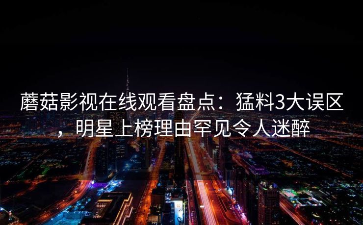 蘑菇影视在线观看盘点：猛料3大误区，明星上榜理由罕见令人迷醉