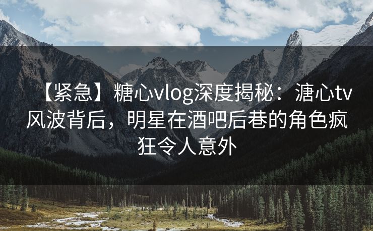 【紧急】糖心vlog深度揭秘：溏心tv风波背后，明星在酒吧后巷的角色疯狂令人意外