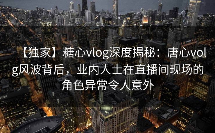 【独家】糖心vlog深度揭秘:唐心volg风波背后,业内人士在直播间现场的角色异常令人意外 【独家】糖心vlog深度揭秘:唐心volg风波背后,业内人士在直播间现场的角色异常令人意外
