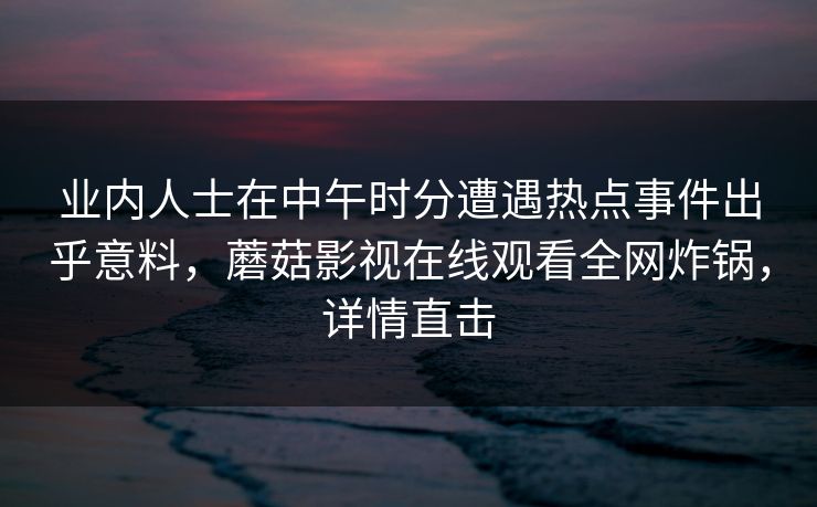 业内人士在中午时分遭遇热点事件出乎意料,蘑菇影视在线观看全网炸锅,详情直击 业内人士在中午时分遭遇热点事件出乎意料,蘑菇影视在线观看全网炸锅,详情直击