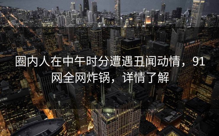 圈内人在中午时分遭遇丑闻动情，91网全网炸锅，详情了解