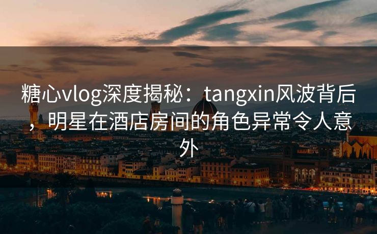 糖心vlog深度揭秘：tangxin风波背后，明星在酒店房间的角色异常令人意外