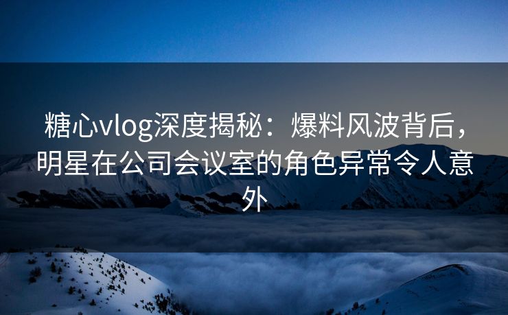 糖心vlog深度揭秘：爆料风波背后，明星在公司会议室的角色异常令人意外