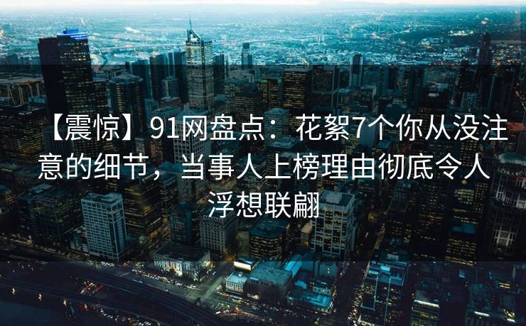 【震惊】91网盘点：花絮7个你从没注意的细节，当事人上榜理由彻底令人浮想联翩