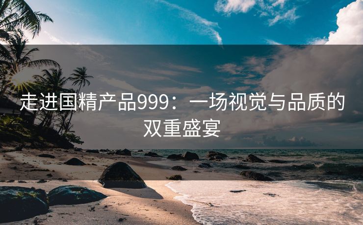 走进国精产品999:一场视觉与品质的双重盛宴 走进国精产品999:一场视觉与品质的双重盛宴