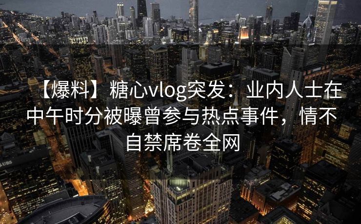【爆料】糖心vlog突发：业内人士在中午时分被曝曾参与热点事件，情不自禁席卷全网