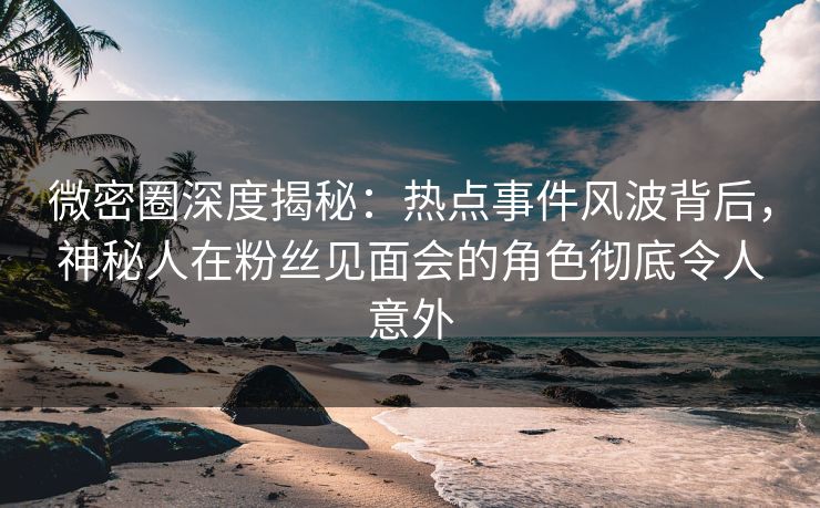 微密圈深度揭秘:热点事件风波背后,神秘人在粉丝见面会的角色彻底令人意外 微密圈深度揭秘:热点事件风波背后,神秘人在粉丝见面会的角色彻底令人意外