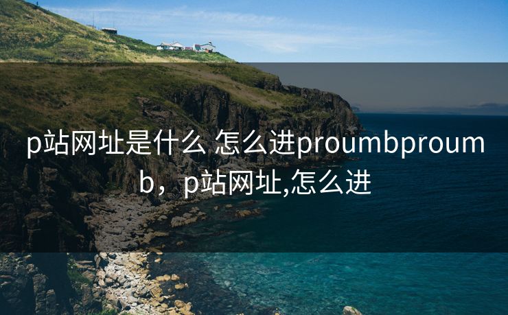 p站网址是什么 怎么进proumbproumb，p站网址,怎么进