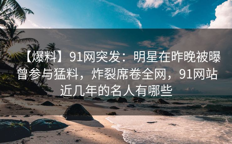 【爆料】91网突发：明星在昨晚被曝曾参与猛料，炸裂席卷全网，91网站近几年的名人有哪些
