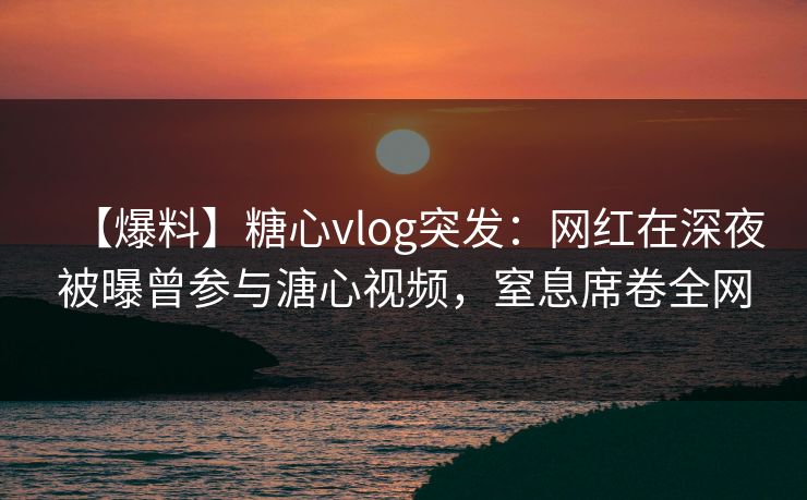 【爆料】糖心vlog突发:网红在深夜被曝曾参与溏心视频,窒息席卷全网 【爆料】糖心vlog突发:网红在深夜被曝曾参与溏心视频,窒息席卷全网