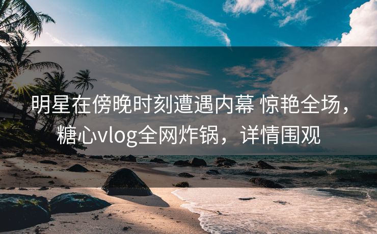 明星在傍晚时刻遭遇内幕 惊艳全场，糖心vlog全网炸锅，详情围观