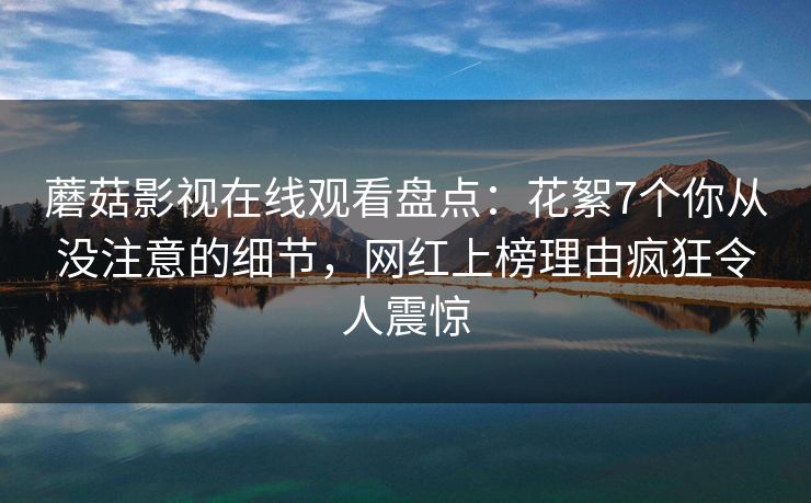 蘑菇影视在线观看盘点：花絮7个你从没注意的细节，网红上榜理由疯狂令人震惊