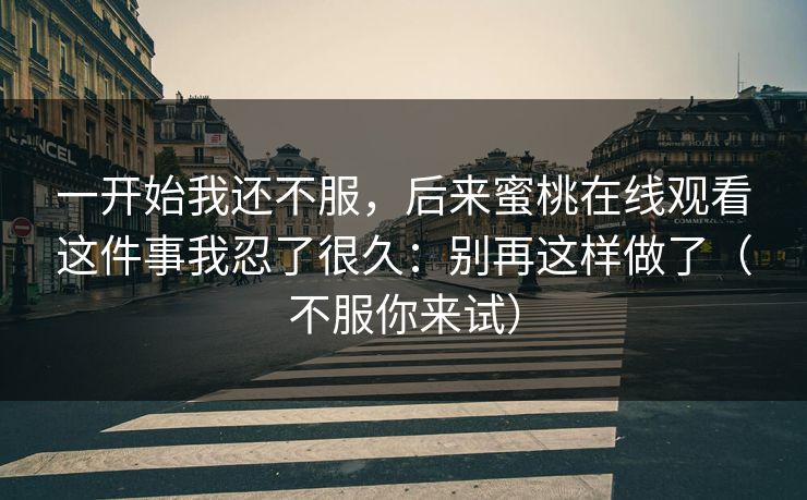 一开始我还不服，后来蜜桃在线观看这件事我忍了很久：别再这样做了（不服你来试）