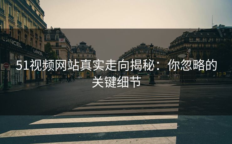 51视频网站真实走向揭秘：你忽略的关键细节