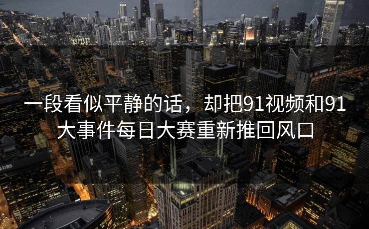 一段看似平静的话,却把91视频和91大事件每日大赛重新推回风口 一段看似平静的话,却把91视频和91大事件每日大赛重新推回风口